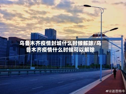 乌鲁木齐疫情封城什么时候解除/乌鲁木齐疫情什么时候可以解除