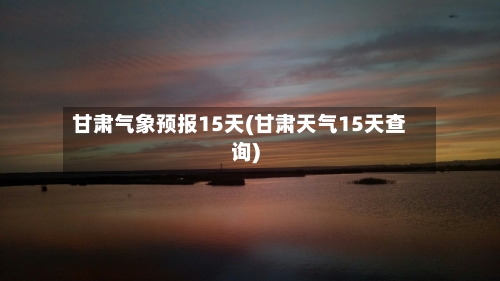 甘肃气象预报15天(甘肃天气15天查询)