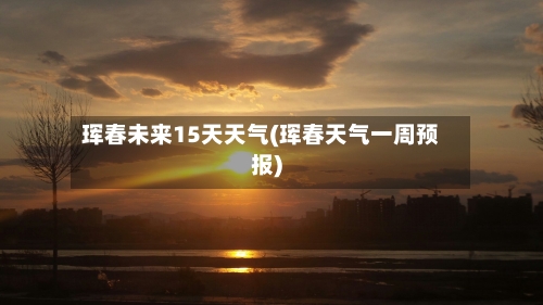 珲春未来15天天气(珲春天气一周预报)