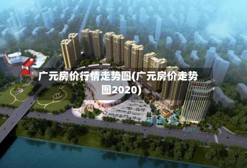 广元房价行情走势图(广元房价走势图2020)