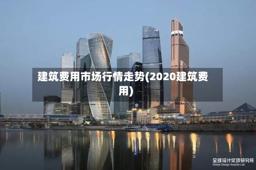 建筑费用市场行情走势(2020建筑费用)