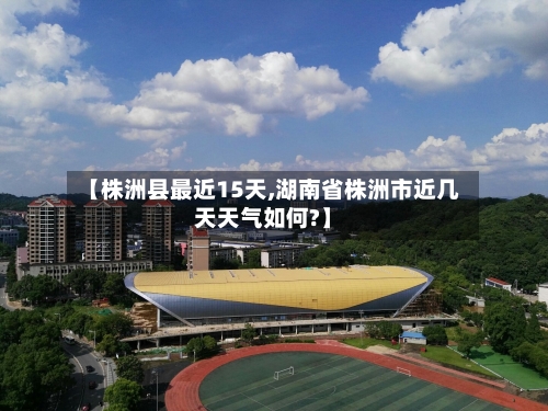 【株洲县最近15天,湖南省株洲市近几天天气如何?】