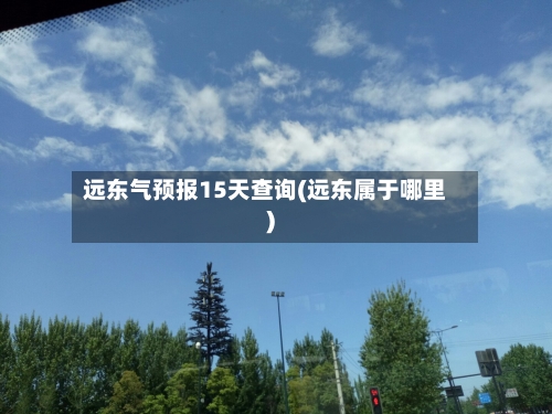 远东气预报15天查询(远东属于哪里)