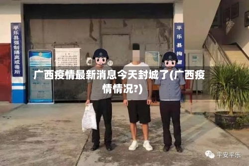 广西疫情最新消息今天封城了(广西疫情情况?)