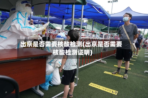 出京是否需要核酸检测(出京是否需要核酸检测证明)