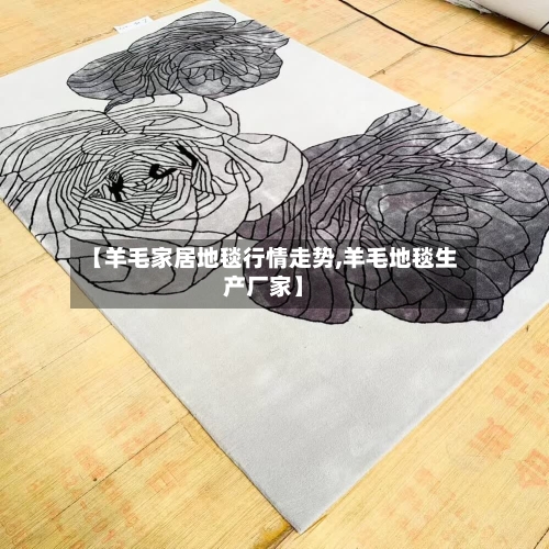 【羊毛家居地毯行情走势,羊毛地毯生产厂家】