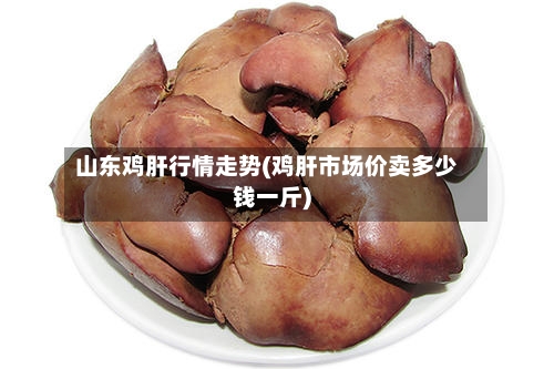 山东鸡肝行情走势(鸡肝市场价卖多少钱一斤)