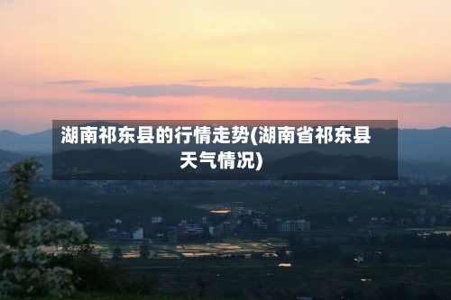 湖南祁东县的行情走势(湖南省祁东县天气情况)