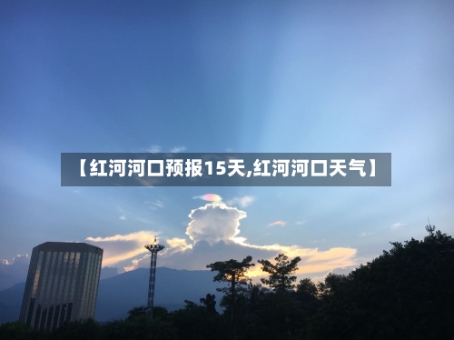 【红河河口预报15天,红河河口天气】