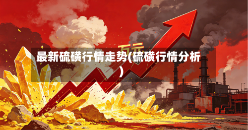 最新硫磺行情走势(硫磺行情分析)