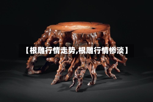 【根雕行情走势,根雕行情惨淡】