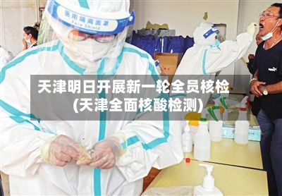 天津明日开展新一轮全员核检(天津全面核酸检测)