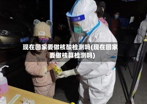 现在回家要做核酸检测吗(现在回家要做核算检测吗)