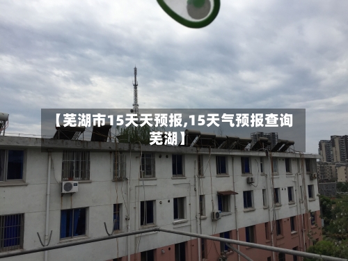 【芜湖市15天天预报,15天气预报查询芜湖】