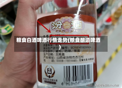 粮食白酒啤酒行情走势(粮食酿造啤酒)