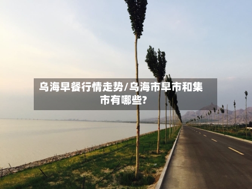 乌海早餐行情走势/乌海市早市和集市有哪些?