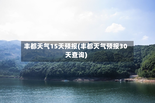 丰都天气15天预报(丰都天气预报30天查询)