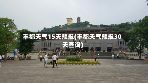 丰都天气15天预报(丰都天气预报30天查询)