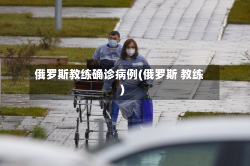 俄罗斯教练确诊病例(俄罗斯 教练)