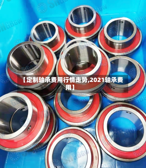 【定制轴承费用行情走势,2021轴承费用】