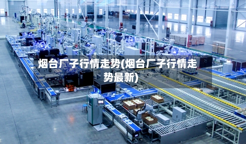 烟台厂子行情走势(烟台厂子行情走势最新)