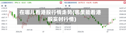 在哪儿看港股行情走势(哪里能看港股实时行情)