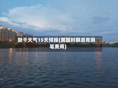 新干天气15天预报(民国时期派克钢笔费用)