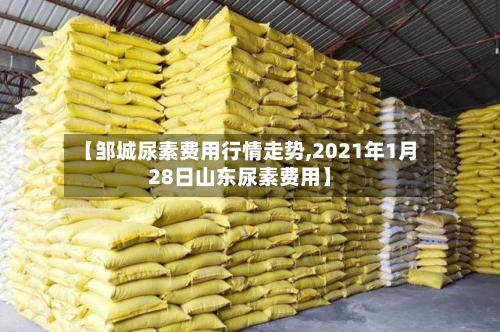 【邹城尿素费用行情走势,2021年1月28日山东尿素费用】