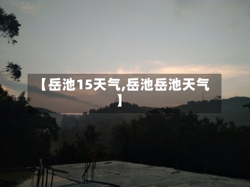 【岳池15天气,岳池岳池天气】