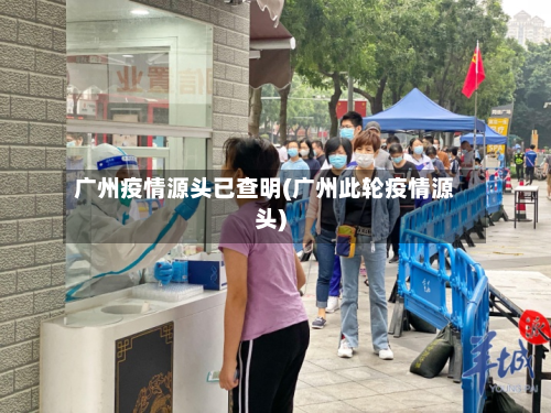 广州疫情源头已查明(广州此轮疫情源头)