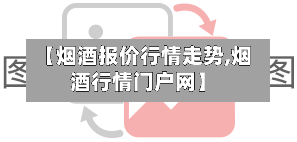 【烟酒报价行情走势,烟酒行情门户网】