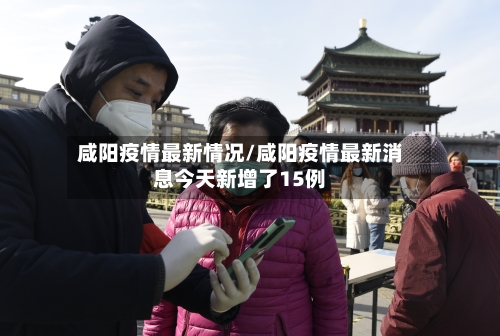 咸阳疫情最新情况/咸阳疫情最新消息今天新增了15例