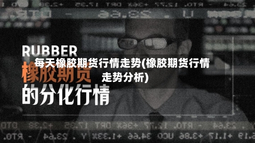 每天橡胶期货行情走势(橡胶期货行情走势分析)