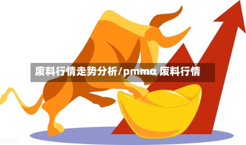 废料行情走势分析/pmmα 废料行情