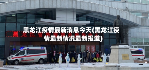 黑龙江疫情最新消息今天(黑龙江疫情最新情况最新报道)