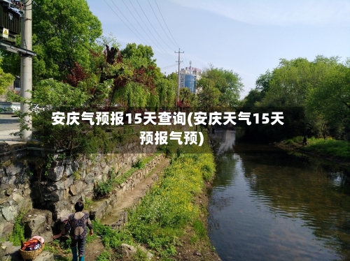 安庆气预报15天查询(安庆天气15天预报气预)