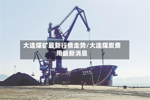 大连煤矿最新行情走势/大连煤炭费用最新消息