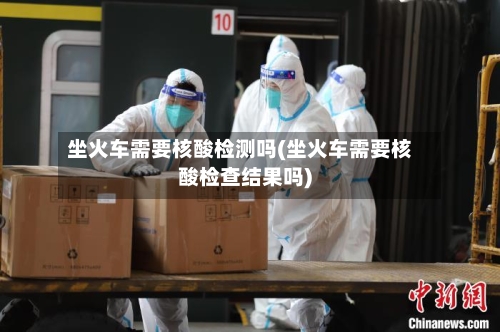 坐火车需要核酸检测吗(坐火车需要核酸检查结果吗)