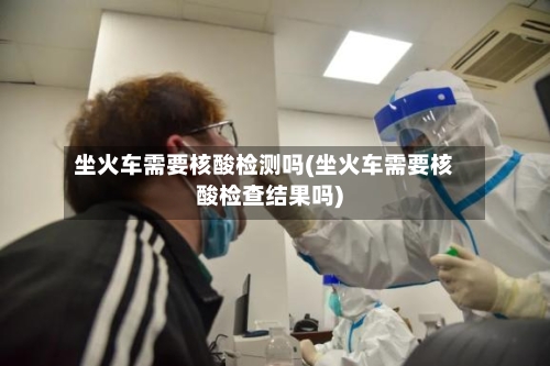 坐火车需要核酸检测吗(坐火车需要核酸检查结果吗)