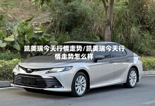 凯美瑞今天行情走势/凯美瑞今天行情走势怎么样