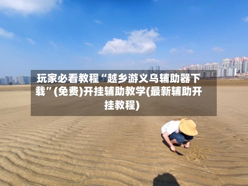 玩家必看教程“越乡游义乌辅助器下载”(免费)开挂辅助教学(最新辅助开挂教程)