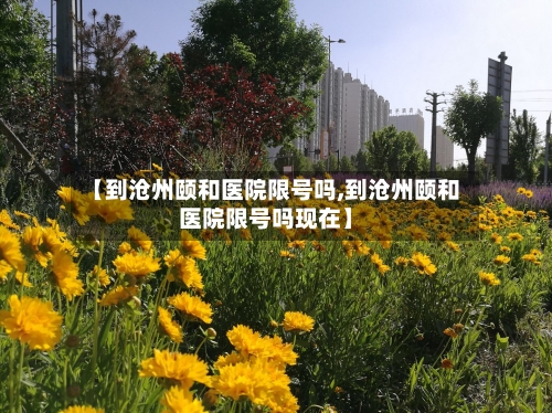 【到沧州颐和医院限号吗,到沧州颐和医院限号吗现在】