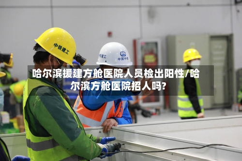 哈尔滨援建方舱医院人员检出阳性/哈尔滨方舱医院招人吗?