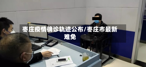 枣庄疫情确诊轨迹公布/枣庄市最新难免