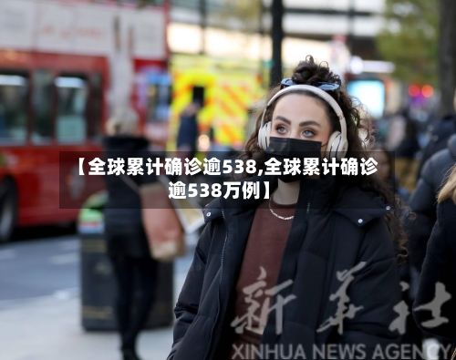 【全球累计确诊逾538,全球累计确诊逾538万例】