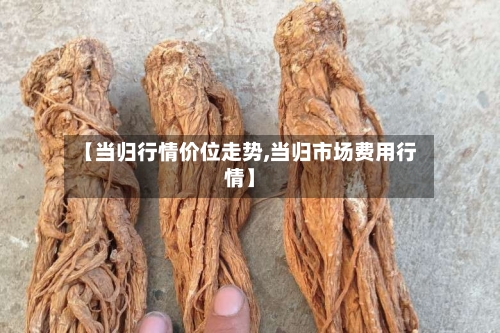 【当归行情价位走势,当归市场费用行情】