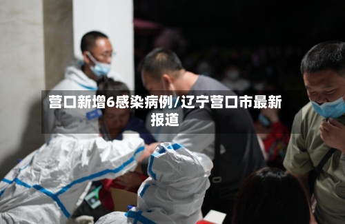 营口新增6感染病例/辽宁营口市最新报道