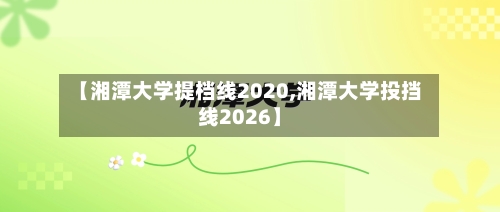 【湘潭大学提档线2020,湘潭大学投挡线2026】