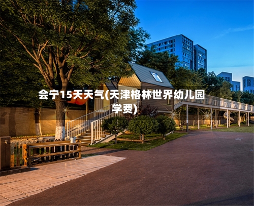 会宁15天天气(天津格林世界幼儿园学费)