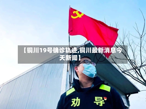 【铜川19号确诊轨迹,铜川最新消息今天新闻】